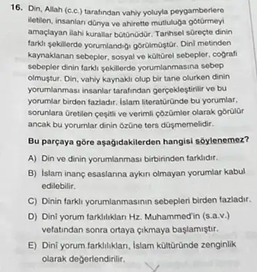 16. Din, Allah (c.c.)tarafindan vahly youyla peygamberlere
iletilen, insanlan dünya ve ahirette mutluluga
amaçlayan ilahi kurallar botQnodür Tarihsel sGreçte dinin
farki sekillerde yorumlandigi goritmaştui Dini metinden
kaynaklanan sebepler, sosyal ve küitürel sebepler, cografi
sebepler dinin farkli sekillerde yorumlanmasina sebep
olmustur. Din, vahly kaynaki olup bir tane olurken dinin
yorumlanmasi insanlar tarafindan gerceklestirilir ve bu
yorumlar birden fazladir. Islam literatüründe bu yorumlar.
sorunlara Gretilen cesitive verimil côzümler olarak górüllir
ancak bu yorumlar dinin 6zOne ters düşmemelidir.
Bu parçaya góre aşağidakilerden hangisi sóylenemez?
A) Din ve dinin yorumlanmasi birbirinden farklidir.
B) Islam inang esaslanna aykin olmayan yorumlar kabul
edilebilir.
C) Dinin farkil yorumlanmasinin sebepleri birden fazladir.
D) Dini yorum farkliliklar Hz. Muhammedin (s.a.v.)
vefatindan sonra ortaya (ikmaya başlamiştir.
E) Dini yorum farklliklari Islam kültũründe zenginlik
olarak degerlendirilir.