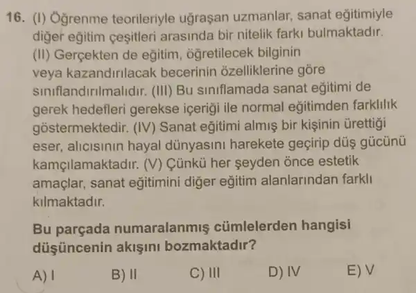 16. (I) Ởgrenme teorileriyle ugraçan uzmanlar, sanat egitimiyle
diger eğitim cesitleri arasinda bir nitelik farki bulmaktadir.
(II) Gerçekten de eğitim, ogretilecek bilginin
veya kazandirilacak becerinin ozelliklerine góre
siniflandirilmalidir.(III) Bu siniflamada sanat egitimi de
gerek hedefleri gerekse içeriği ile normal eğitimder farkllllk
gostermektedir : (IV) Sanat eğitimi almis bir kişinin ủrettigi
eser, alicisinin hayal dünyasini harekete geçirip dús gúcünú
kamçilamaktadi r. (V) Củnkù her seyden once estetik
amaçlar, sanat eğitimini diger egitim alanlarindan farkli
kilmaktadir.
Bu numaralanmis củmlelerden hangisi
diisüncenin akişini bozmaktadir?
A) 1
B) II
C) III
D) IV
E) surd