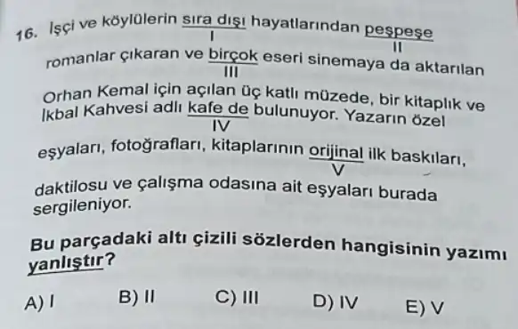 16. Iscive koylolerin sira digi hayatlarindan pespese
II
romanlar gikaran ve birçok eseri sinemaya da aktarilan
III
orhan anvesi adil kate de bulunuyor de bir kitaplik
Orhan Kemal için açlan üg katli müzede, bir Kllaplik ve
eşyalari, fotograflari , kitaplarinin orijinal ilk baskilari,
daktilosu ve çalişma odasina ait esyalari burada
sergileniyor.
Bu parçadaki alti cizili sozlerden hangisinin yazimi
yanlistir?
A) I
B) II
C) III
D) IV
E) V