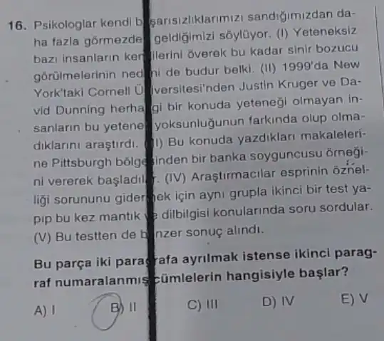 16. Psikologlar kendi b sarisizliklarimizi sandiğimizdan da-
ha fazla gormezde geldiğimizi sôylüyor. ()Yeteneksiz
bazi insanlarin ker jierini Gverek bu kadar sinir bozucu
górülmelerinin ned hi de budur belki. (II)
1999' da New
York'taki Cornell U Iversitesi'nden Justin Kruger ve Da-
vid Dunning herhalgi bir konuda yeteneği olmayan in-
sanlarin bu yetene yoksunlugunun farkinda olup olma-
diklarini araştirdi. (1) Bu konuda yazdiklari makaleleri-
ne Pittsburgh bóige inden bir banka soyguncusu ôrnegi-
ni vererek basladil... (IV)Arastirmacilar esprinin oznel-
ligi sorununu gider jek için ayni grupla ikinci bir test ya-
pip bu kez mantik dilbilgisi konularinda sor sordular.
(V) Bu testten de b nzer sonuç alindi.
Bu parça iki para rafa ayrilmak istense ikinci parag-
raf numaralanmis cümlelerin hangisiyle başlar?
A) I
B
II
C) III
D) IV
E) V