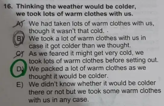 16. Thinking the weather would be colder,
we took lots of warm clothes with us.
A) We had taken lots of warm clothes with us.
though it wasn't that cold.
(B) We took a lot of warm clothes with us in
case it got colder than we thought.
As we feared it might get very cold , we
took lots of warm clothes before setting out.
D) We packed a lot of warm clothes as we
thought it would be colder.
E) We didn't know whether it would be colder
there or not but we took some warm clothes
with us in any case.