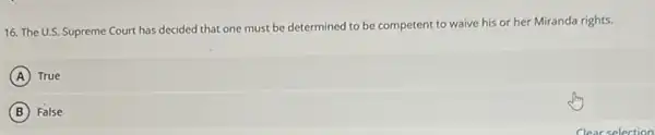 16. The U.S. Supreme Court has decided that one must be determined to be competent to waive his or her Miranda rights.
A True
B False