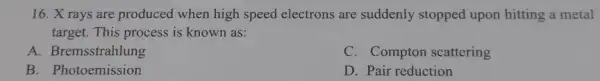 16. X rays are produced when high speed electrons are suddenly stopped upon hitting a metal
target. This process is known as:
A. Bremsstrahlung
C. Compton scattering
B. Photoemission
D. Pair reduction