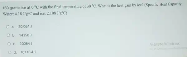 160 grams ice at 0^circ C with the final temperature of 30^circ C What is the heat gain by ice? (Specific Heat Capacity;
Water: 4.18J/g^circ C and ice: 2.108J/g^circ C
a. 20.064
b. 14150J
c. 20064J
d. 10118.4J