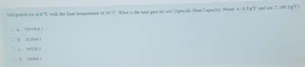 160 grams ice at 0^circ C with the final temperature of 30^circ C What is the heat gain by ice? (Specific Heat Capacity; Water:
4.18J/g^circ C and ice: 2.108J/g^circ C
a. 10118.4
b. 20.064
c. 14150
d. 200641