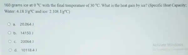 160 grams ice at 0^circ C with the final temperature of 30^circ C What is the heat gain by ice? (Specific Heat Capacity;
Water: 4.18J/g^circ C and ice: 2.108J/g^circ C)
a. 20.064 J
b. 14150J
c. 200641
d. 10118.4 J