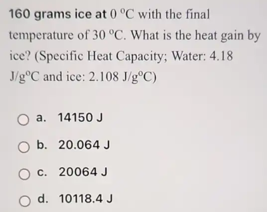 160 grams ice at 0^circ C with the final
temperature of 30^circ C . What is the heat gain by
ice? (Specific Heat Capacity; Water: 4 . 18
J/g^circ C and ice: 2.108J/g^circ C)
a. 14150J
b. 20.064 J
c. 20064J
d. 101184J