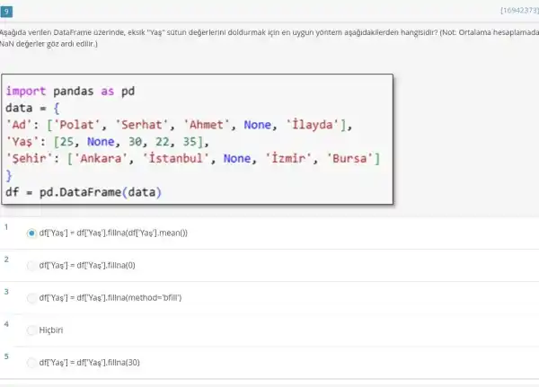 [16942373]
Asağida verilen DataFrame üzerinde, eksik "Yaş" sútun değerlerini doldurmak için en uygun yōntem aşağidakilerden hangisidir? (Not: Ortalama hesaplamada
NaN değerler góz ardi edilir.)
import pandas as pd
data =
'Ad': ['Polat ", "Serhat", "Ahmet ', None, 'ilayda'],
"Yas': [25, None , 30, 22, 35],
"Sehir': ['Ankara "Istanbul", None , 'Izmir', 'Bursa']
df = pd DataFrame (data)
C df['Yas']= dfTYas'Ifillna(dft'Yas'].mean())
df[Y' as']=df[Y as'].fillna(0)
df[Y'Yas']=df[Y'sin'].fillna(method='bfill')
Hiçbiri
5
df[Y' as']=df[Y' as'].fillna(30)