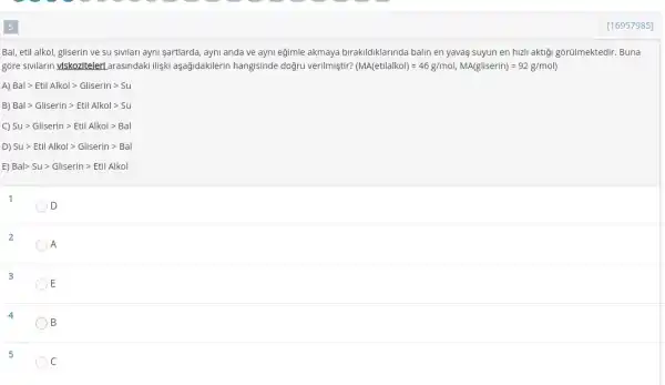 [16957985]
Bal, etil alkol, gliserin ve su sivilari ayni sartlarda, ayni anda ve ayni eğimle akmaya birakildiklarinda balin en yavas suyun en hizli aktiği gõrülmektedir. Buna
gòre sivilarin ylskozitelerl arasindaki ilişki aşağidakilerin hangisinde doğru verilmiştir? (MA(ettlalkol)=46g/mol,MA(gliserin)=92g/mol)
A) Balgt EtilAlkolgt Gliseringt Su
B) Balgt Gliseringt EtilAlkolgt Su
Sugt Gliseringt Etil Alkolgt Bal
D) Sugt Etil Alkolgt Gliseringt Bal
E) Balgt Sugt Gliseringt Etil Alkol
1
D
2
A
3
E
4
B
5
C