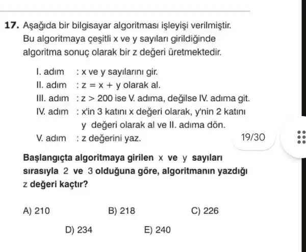 17. Aşağida bir bilgisayar algoritmas isleyisi verilmiştir.
Bu algoritmaya ceşitli x ve y sayilari girildiginde
algoritma sonuç olarak bir z değeri Gretmektedir.
I. adim : x ve y sayllarini gir.
II.adim : z=x+y olarak al.
III. adim : zgt 200 ise V. adima , degilse IV.adima git.
IV.adim : xin 3 katini x değeri olarak, y'nin 2 katini
y değeri olarak al ve II. adima dòn.
V adim :z değerini yaz.
Başlangiçta algoritmaya I girllen x ve y sayilarl
sirasiyla 2 ve 3 olduguna gồre , algoritmanin yazdiği
z değeri kaçtir?
A) 210
B) 218
C) 226
D) 234
E) 240