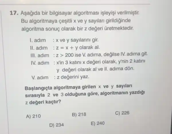 17. Asagida bir bilgisayar algoritmasi işleyişi verilmiştir.
Bu algoritmaya cesitli x ve y sayllari girildiginde
algoritma sonuç olarak bir z değeri Gretmektedir.
1. adim : x ve y sayllarin gir.
II. adim : z=x+y olarak al.
III. adim : zgt 200 ise V. adima, değilse IV. adima git.
IV. adim : xin 3 katini x değeri olarak , y'nin 2 katini
y değeri olarak al ve II. adima dồn.
V. adim :z değerini yaz.
Baslangiçta algoritmaya girilen X ve y sayilari
sirasiyla 2 ve 3 olduğuna gōre , algoritmanin yazdiği
z değeri kaçtir?
A) 210
B) 218
C) 226
D) 234
E) 240