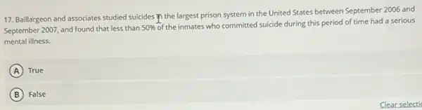 17. Baillargeon and associates studied suicides in the largest prison system in the United States between September 2006 and
September 2007, and found that less than 50% 
of the inmates who committed suicide during this period of time had a serious
mental illness.
A True
B False