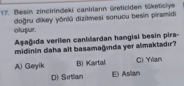 17. Besin zincirindeki canlilarin Greticiden tüketiciye
dogru dikey yònlü dizilmesi sonucu besin piramidi
olusur.
Asagida verilen canlilardan hangisi besin pira-
midinin daha alt ba samaginda yer almaktadir?
A) Geyik
B) Kartal
C) Yilan
D) Sirtlan
E) Aslan