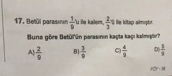 17. Betủl parasinin (1)/(9) u ile kalem, (2)/(3) ủ ile kitap almiştir.
Buna góre Betul'tin parasinin kaçta kaçi kalmiştir?
A) (2)/(9)
B) (3)/(9)
C) (4)/(9)
D) (5)/(9)