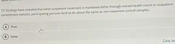 17. Findings have revealed that when outpatient treatment is mandated either through mental health courts or outpatient
commitment statutes, participating persons tend to do about the same as non-treatment control samples.
A True
B False