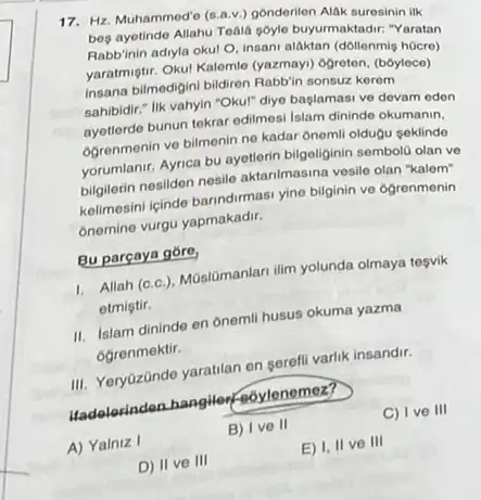 17. Hz. Muhammed'o (s.av.)gonderilen Alak suresinin ilk
beg ayetinde Allahu Tedia soyle buyurmaktadir: "Yaratan
Rabb'inin adiyla okul O insani alaktan (dollenmis hocre)
yaratmiştir. Oku! Kalemle (yazmay)ogreten, (bóylece)
insana bilmedigini bildren Rabbin sonsuz kerem
sahibidir." lik vahyin "Okul" diye baglamasi ve devam eden
ayetterde bunun tekrar edimesi Islam dininde okumanin.
ogrenmenin ve bilmenin ne kadar ônemli oldugu seklinde
yorumlanir. Aynca bu ayetlerin bilgeliginin sembold olan ve
bilgilerin nesildon nesile aktanimasina vesile olan "kalem"
kelimosini iginde banndirmasi yine bilginin ve ogrenmenin
onemine vurgu yapmakadir.
Bu parçaya góre,
1. Allah (c.c), Mùslōmanlan ilim yolunda olmaya tesvik
etmiştir.
II. Islam dininde en ônemil husus okuma yazma
Ogrenmektir.
III. Yeryüzānde yaratilan en serefil varlik insandir.
Hadelesinden hangilen - eoylenemez?
A) Yalniz I
B) Ive II
C) Ive III
D) II ve III
E) I, II ve III