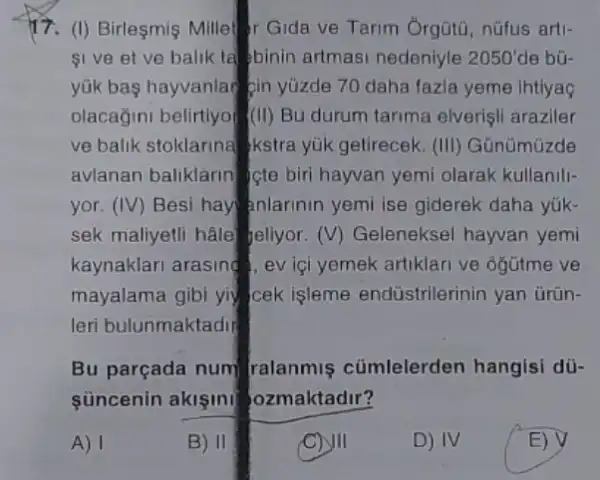 17. (I) Birleşmis Mille r Gida ve Tarim Orgüti nüfus arti-
SI ve et ve balik ta binin artmasi nedeniyle 2050' de bũ-
yük bas hayvanlar pin yüzde 70 daha fazle yeme Ihtiyag
olacağini belirtiyof (III)Bu durum tarima elverisi araziler
ve balik stoklarina kstra yük getirecek. (III)Günümüzde
avlanan baliklarin cte biri hayvan yemi olarak kullanill-
yor. (IV) Besi hay anlarinin yemi ise giderek daha yúk-
sek maliyetli hâle Jeliyor. (V) Gelenekse hayvan yemi
kaynaklari arasing, ev ici yemek artiklari ve ogütme ve
mayalama gibi yiy cek işleme endüstrilerinin yan ürün-
leri bulunmaktadir
Bu parçada num ralanmiş cümlelerden hangisi dü-
Süncenin aklşini ozmaktadir?
A) 1	E) V
B) 11
C) III
D) IV