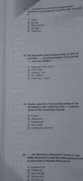 17. __
I saw the bus at the bus stop ahead, I
started to run as fast as I could in order to catch
it.
A) While
B) During
C) The moment
D) So that
E) Therefore
18. We had better start saving money as soon as
possible, - we are planning to buy a house
__ we have children.
A) because/ ever since
B) until/ that
C) whether/nor
D) for/before
E) that's why/when
19. Nearly a quarter of the species unique to the
Himalayas could vanish by 2100 __ massive
losses to the mountains' forests.
A) in that
B) afterwards
C) because of
D) as a result
E) on the grounds that
20. __
the Müzekart , launched in Turkey in July
2008, entrance to more than 300 museums and
ancient sites is cheaper than before.
A) Inasmuch as
B) Thanks to
C) Accordingly
D) Seeing that
E) As soon as