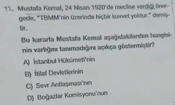 17. Mustala Kemal, 24 Nisan 1920'de meclise verdigi ôner-
gede, "TBMM'nin üzerinde hiçbir kuwet yoktur." demis-
tir.
Bu kararla Mustafa Kemal asağidakilerd en hangisi-
nin varligini tanimadigini açikça gostermistir?
A) istanbul Hükümeti'nin
B) itilaf Devletlerinin
C) Sevr Antlasmasi'nin
D) Bogazlar Komisyonu'nun