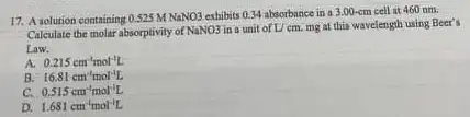 17. A solution containing 0.525MNaNO3
exhibits 0.34 absorbance in a 3.00-cm cell at 460 nm.
Calculate the molar absorptivity of NaNO3 in a unit of U cm. mg at this wavelength using Beer's
Law.
A. 0.215cm^-1mol^-1L
B. 16.81cm^-1mol^-1L
C. 0.515cm^-1mol^-1L
D. 1.681cm^-1mol^-1L