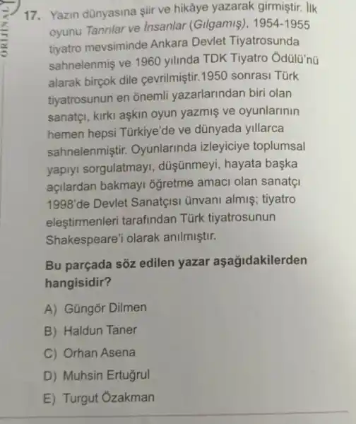 17. Yazin dünyasina sii ve hikâye yazarak girmiştir. IIk
oyunu Tanrilar ve Insanlar (Gilgamiş), 1954-1955
tiyatro mevsiminde Ankara Devle Tiyatrosunda
sahnelenmiş ve 1960 yilinda TDK Tiyatro
alarak birçok dile cevrilmiştir.1950 sonrasi Türk
tiyatrosunun en onemi yazarlarindan biri olan
sanatçi, kirki aşkin oyun yazmiş ve oyunlarinin
hemen hepsi Türkiye'de ve dünyada yillarca
sahnelenmiştir.Oyunlarinda izleyiciye toplumsal
yaplyi sorgulatmay , düşünmeyi, hayata baska
açilardan bakmay oğretme amaci olan sanatç
1998'de Devlet Sanatçisi ünvani almiş tiyatro
elestirmenleri tarafindan Türk tiyatrosunun
Shakespeare'i olarak anilmiştir.
Bu parçada sõz edilen yazar aşağidakilerden
hangisidir?
A) Gũngõr Dilmen
B) Haldun Taner
C) Orhan Asena
D) Muhsin Ertugrul
E) Turgut Ozakman