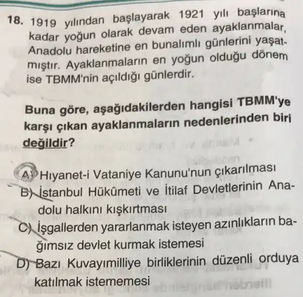 18. 1919 yilindan başlayarak 1921 yili başlarina
kadar yogun olarak devam eden ayaklanmalar,
Anadolu hareketine en bunalimli günlerini yaşat-
mistir Ayaklanmalarin en yogun oldugu dónem
ise TBMM'nin açlldi; gũnlerdir.
Buna gore kilerden hangisi TBM M'ye
karşi çikan ayaklanmalarin nedenlerinden biri
değildir?
A. Hiyanet-i Vataniye Kanunu'n un cikarilmasi
B) istanbul Hủkümeti ve Itilaf Devletlerinin Ana-
dolu halkini kiskirtmasi
gallerden yararlanm lak isteyen a zinliklarin ba-
gimsiz devlet kurmak istemesi
D) Baz Kuvayimilliye birliklerinin düzenli orduya