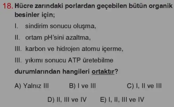 18. Húcre zarlndaki porlardan geçebilen bútủn organik
besinler için;
1 . sindirim sonucu olusma,
II. ortam pH'sini azaltma,
III. karbon ve hidrojen atomu içerme,
III. yikimi sonucu ATP Gretebilme
durumlarindan hangileri ortaktir?
A) Yalniz 111
B) I ve 111
C) 1,11 ve III
D) II, III ve IV
E) I, II , III ve IV