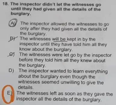 18. The inspector didn't let the witnesses go
until they had given all the details of the
burglary.
(A) The inspector allowed the witnesses to go
only after they had given all the details of
the burglary.
BY The witnesses will be kept in by the
inspector until they have told him all they
know about the burglary.
The witnesses were let go by the inspector
before they told him all they knew about
the burglary.
D) The inspector wanted to learn everything
about the burglary even though the
witnesses seemed unwilling to give the
B
inspector all the details of the burglary.
details.
E)The witnesses left as soon as they gave the