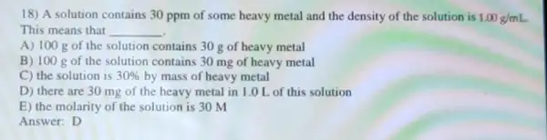 18) A solution contains 30 ppm of some heavy metal and the density of the solution is 1.00g/mL
This means that __
A) 100 g of the solution contains 30 g of heavy metal
B) 100 gof the solution contains 30 mg of heavy metal
C) the solution is 30%  by mass of heavy metal
D) there are 30 mg of the heavy metal in 1.0 L of this solution
E) the molarity of the solution is 30 m
Answer: D