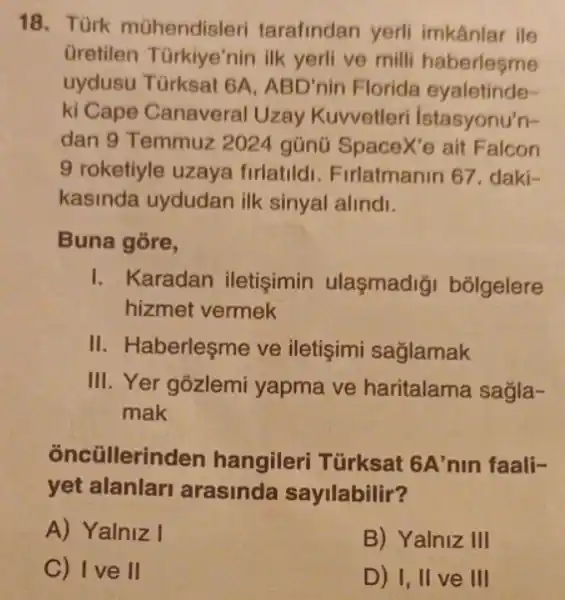 18. Türk mühendisleri tarafindan yerli imkânlar ile
Gretilen Türkiye'nin ilk yerli ve milli haberlesme
uydusu Türksat 6A, ABD' nin Florida eyaletinde-
ki Cape Canaveral Uzay Kuvvetleri Istasyonu'n-
dan 9 Temmuz 2024 gũnũ SpaceX'e ait Falcon
9 roketiyle uzaya firlatildi. Firlatmanin 67. daki-
kasinda uydudan ilk sinyal alindi.
Buna gore,
I. Karadan iletişimin ulaşmadiği bólgelere
hizmet vermek
II. Haberleşme ve iletişimi saglamak
III. Yer gozlemi yapma ve haritalama sagla-
mak
oncũllerinden hangileri Türksat 6A'nin faali-
yet alanlar arasinda sayilabilir?
A) Yalniz I
B) Yalniz III
C) Ive II
D) I, II ve III