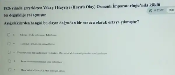 1826 yilinda gerçekleşen Vakay-I Hayriye (Hayurh Olay!Osmanh Imparatorlugu'nda
bir degisiklige yol açmiştur.
Asagidakilerden hangisi bu olaym dogrudan bir sonucu olarak ortaya <ikmiştur?
b Tancimal Fermara'nin ilan ed-Imesi
kakinimasi ve Asakir-1 Mansure-Muhammediye ordusumus karulmas
Timar sateminan tamamen son erdinlmesi
Mair Valisi Mehrest Ali Paga'nan isyan etmesi