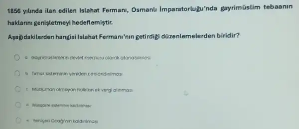 1856 yilinda ilan edilen Islahat Fermani, Osmanli Imparatorlugu'nda gayrimüslim tebaanin
haklarini genişletmeyi hedeflemiştir.
Asağidakilerden hangisi Islahat Fermani'nin getirdigi düzenlemelerden biridir?
a GayrimGslimlerin devlet memuru olarak atanabilmesi
b. Timar sisteminin yeniden iden canlandinimasi
c. Musluman olmayan halitanek vergi alinmasi
d Musadere sisteminin kaldninasi
- Yeniceri Ocagrnin kaldinimasi