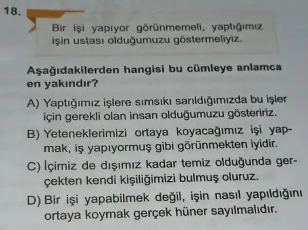 18.
işin ustasi oldugumuzu gostermeliyiz.
Aşağidakilerden hangisi bu cümleye anlamca
en yakindir?
A) Yaptiğimiz işlere simsiki sarildiğimizda bu isler
için gerekli olan insan oldugumuzu gosteririz.
B)Yeteneklerimizi ortaya koyacağimiz işi yap-
mak,is yaplyormus gibi iyidir.
C) içimiz de disimiz kadar temiz oldugunda ger-
cekten kendi kişiligimiz i bulmus oluruz.
D) Bir işi yapabilmek değil, işin nasil yapildigini
ortaya koymak gercek hüner sayilmalidir.