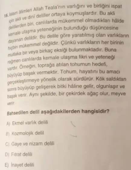 18.Islam alimeri Allah Teolalaya varligini ve birligini ispat
sinaklive dini deliller ortaya koymuşlardir. Bu akli
deliterden biri, canlilarda mükemmel olmadiklari halde
kemale ulasma yeteneginin bulundugu düşāncesine
dayanan delidir. Bu delite gôre yaratilmiş olan varliklarin
perhin makemmel degildir. Cünku varliklarin her birinin
mutlaka bir veya birkaç eksigi bulunmaktadir. Buna
ragmen canlilarda kemale ulaşma fikri ve yetenegi
vardir. Omegin, topraga atilan tohumun hedefi,
buyuyup basak vermektir. Tohum hayatini bu amaci
gerpekleştirmeye yônelik olarak sürdürữ. Kok saldiktan
sonra bũyúyüp gelişerek bitki hâline gelir, olgunlaşir ve
basak verir. Ayni sekilde , bir cekirdek ağaç olur , meyve
verir.
Bahsedilen delil aşağidakilerden hangisidir?
A) Ekmel varlik delili
B) Kozmolojik delil
C) Gaye ve nizam delili
E) Inayet delili