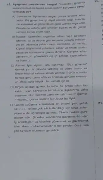 19. Apagirdaki parealardan hangis!"Insaniarin guvenin
kazanmaktak en dremikistas nedir?sorusuna cevap
vermektedir?
A) Birturimizle lightermiz asgar given Gzerine kuru-
ludur. Bu goven ise hi niyet Gzerine degil insanla
nn eylemleri ve gosterdikler caba Gzerino inga edilir
Birrylerde oldugu gibi girkatler acisindan da guven
vermek boyuk onem tagir.
B) Intemet uzorinden organize edilen tapil paylagim
Islenne, ya da Airbob gibi kurumlar yoluyla evierimi
zin bir odasinda yabancilann kalmasina izin veririz.
Kigisal bilgilerimizi ginkellere sunar ve onlan sakla-
yacaklari konusunda guwen duyanz Caligma arka
daplanmuzin gorevlerini en M sokilde yapacaklan-
na inaninz.
C) Ayinosi letir kiginin lafa bakilmaz. "Bize gúvenin"
demek ya da dikkatle tartilmig bir gorev tanimi ve
Ilkeler bildirisi kaleme almak yelmez, BGyGk adimian
herkes gorur, ama ufak ve Onemsiz górillen eylemle-
rin etkisi daha büyuk olur zaman icinde.
D) Birpok acidan given loplumu bir arada tutan tut-
kaldir, onun sayesinde birbirimizle iligkilerimiz daha
sorunsuz olur. Internet üzerinden alim-satim islemle-
ri yapanz; guven Gzerine kuruludur bu ligki.
E) Güven saglama konusunda en onemil sey, sellal.
liktir. Bu kelime cok sik kullanildigi igin biraz anlam
yitimine de ugramiştir aslinda Elbette herkes güve-
nilmek ister. Sinkeller kendilerine govenmenizi Ister.
is arkadaplari da birbirine güvenmek ve güvenilmek
ister. Ama unutumamalidir ki her seyden once cam
gibl saydam olunmasi gereklidir.
21.