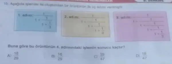 19. Asagida işlemler ile olusturulan bir orüntünün lik Uç adimi verilmiştir.
1. adim:
(1)/(1+frac (1)(1+(1)/(3)))
Buna gore bu orüntünün 4 adimindaki mindaki işlemin sonucu kaçtir?
A) (18)/(29)
B) (16)/(29)
(29)/(47)
D) (18)/(47)