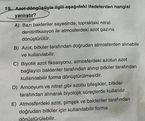 19. Azot-dôngúisúyle-ilgill aşağidaki ifadelerden hangisi
yanlistir?
A) Bazi bakteriler sayesinde topraktaki nitrat
denitirifikasyon ile atmosferdeki azot gazina
dõnüştũrülür.
B) Azot, bitkiler tarafindan doğrudan atmosferden alinabilir
ve kullanilabilir.
C) Biyotik azot fiksasyonu atmosferdeki azotun azot
bağlayici bakteriler tarafindan alinip bitkiler tarafindan
kullanilabilir forma dõnüştũrũlmesidir.
D) Amonyum ve nitrat gibi azotlu bileşikler, bitkiler
tarafindan alinarak biyolojik sūreçlerde kullanilir.
E) Atmosferdeki azot simsek ve bakteriler tarafindan
doğrudan bitkiler için kullanilabilir forma
dõnüstũrũlebilir.