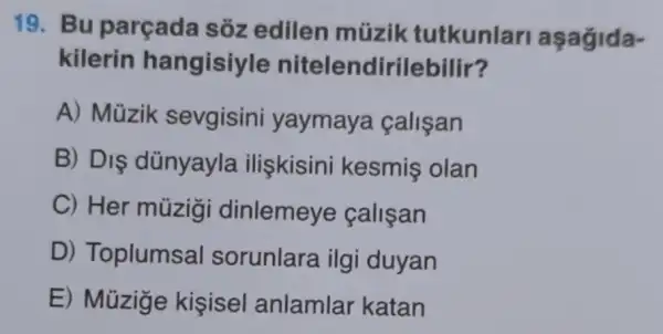 19. Bu parçada sóz edilen müzik tutkunlari
kilerin hangisiyle nitelendirilebilir?
A) Müzik sevgisini yaymaya calisan
B) DIS dünyayla iliskisini kesmis olan
C) Her múzigi dinlemeye calisan
D) Toplumsal sorunlara ilg i duyan
E) Müzige kisisel anlamlar katan