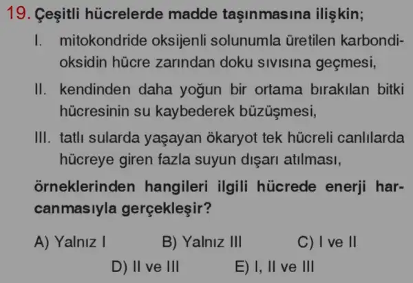 19. Ceçitli hủcrelerde madde taşinmasi na ilişkin;
I. mi tokondride oksijenli solunumla . Gretilen karbondi-
oksidin hủcre zarindan doku sivisina geçmesi,
II. kendinden daha yogun bir ortama birakilan bitki
hủcresinin su kaybederek búzüşmesi,
III. tatli sularda yaşayan okaryot tek hủcreli canIllarda
hücreye giren fazla suyun disari atilmasi,
orneklerir den hangileri ilgili hücrede enerji har-
canmasiyla gerçekleşir?
A) Yalniz I
B) Yalniz III
C) I ve ll
D) II ve III
E) I, II ve III