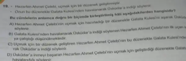 19. Hezarten Ahmet Colebi, uemak ipin bir dozenek geliptirmistir.
- Onun bu dizenekle Galata Kulesi'nden havalanarak Oskodar'indigi soylenir.
Bu cümlelerin anlamea dogru bir bicimde birlestirilmi hall agagidakilerden hangisidir?
A) Hezarfen Ahme Celebinin upmak için hazirladioi bir dozenekle Galata Kulesini agarak Oskid
soylenir.
B) Galata Kulesinden havalanarak Uskodar'a indig!soylenen Hezarfen Ahmet Celebirnin ilk ucan ir
ya calistioi dùgünülm ektedir.
C) Ucmak icin bir dizenek gelistiren Hezarfen Ahmel Colobl'nin bu düzenekle Galata Kulesinde
rak Usküdar'a indig soylenir.
D) Usküdar'a inmeyl bagaran Hezarfen Ahmet Celebl'nin uçmak için geligtirdigi düzenekle Galat
havalandioi sovlenir