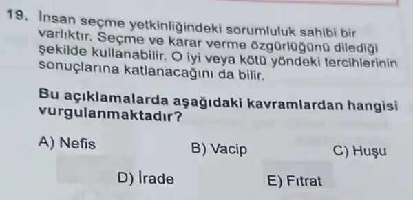 19. Insan seçme yetkinligindeki sorumluluk sahibi bir
varliktir verme ôzgürlugünü
sekilde kullanabili . O lyi veya kotu yōndeki tercihlerinin
sonuclarina katlanacağini da bilir.
Bu açiklamalarda aşağidaki kavramlardan hangisi
vurgula nmaktadir?
A) Nefis
B) Vacip
C) Huşu
D) Irade
E) Fitrat