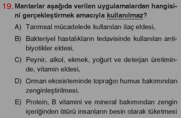 19. Mantarlar aşağida verilen uyc ulamalard an hangisi-
ni gerçekleştirm ek amaciyla kullanilmaz?
A) Tarimsal múcadelede kullanilan ilaç eldesi,
B) Bakteriyel hastaliklar in tedavisinde kullanilan anti-
biyotikler eldesi,
C) Peynir , alkol, ekmek , yogurt ve deterjan üretimin-
de, vitamin eldesi,
D) Orman ekosisten ninde topragin humus bakimindan
zenginleştirilmesi,
E) Protein, B vitamini ve mineral bakimindan zengin
içeriginden ôtũrũ I insanlarin besin olarak túketmesi