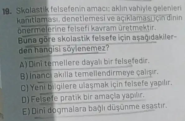 19. Skolastik felsefenin amaci aklin vahiyle gelenleri
kanitlamasi,denetlemesi ve açiklamastiçin dinin
onermelerin felsefi kavram üretmektir.
Buna gore skolastil felsefe icin aşağidakiler-
den hangisi soylenemez?
A) Dinitemellere dayali bir felsefedir.
B) Inanci akilla temellendirmeye callsir.
C) Yeni bilgilere ulasmak için felsefe yapilir.
D) Felsefe pratik bir amaçla yapilir.
E) Dini dogmalara bagli düşünme esastir.