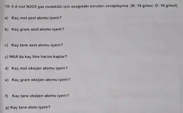 19-0,4molN2O5 gaz molekúlu için asağidaki sorulari cevaplayiniz. (N: 14g/mol , 0: 16g/mol)
a) Kaç mol azot atomu içerir?
b) Kaç gram azot atomu icerir?
c) Kaç tane azot atomu içerir?
c) NKA'da kaç litre hacim kaplar?
d) Kaç mol oksijen atomu içerir?
e) Kaç gram oksijen atomu icerir?
f) Kaç tane oksijen atomu icerir?
g) Kaç tane atom icerir?