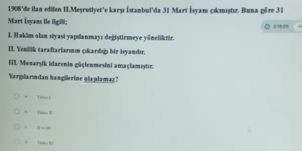 1908'de ilan edilen II.Mesputlye'e karyi Istambullda 31 Mart Isyami gikmiştr. Buna gôre 31
Mart isyani lie llgill;
L. Hakim olan slyasi yapilanmayi degistirmeye yôneliktif.
II. Yenilik taraftarlarinin qikardig bir isyandir.
III. Monarylk Idarenin giçlenmesin!amaçlamistir.
Yarglanndan hangllerine ulaglamaz?
a Valaur I
Yalnur II
II 111
Yalnu III