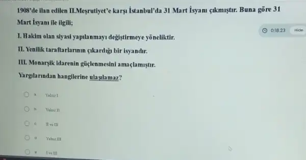 1908'de llan edilen II.Meyruthlyet"karyi Istambul'da 31 Mart Isyami <lkmiştur. Buna gõre 31
Mart isyani ile ilgili;
I. Hakim olan siyasi yapilanmayi degistirmeye yōneliktir.
II. Yenllik taraftarlarmin qikardig bir isyandir.
III. Monarylk idarenin gitelenmesin!amaçlamistir.
Yarglarundan hangllerine ulaglamaz?
a Yalniz I
b Yalacz II
II ve III
d Yalaiz III
Ive III