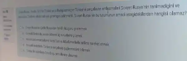 1917de Turklye yolladigi demecte: Türkiye yi parçalayan antlpsmalari Sovyet Rusya'nin tanimadigini ve
gerektigini belirtmistir. Sovyet Rusya'nin bu tutumunun amaci asagidakilerden hangisi olamaz?
a. Sowet Rusys his Cellik Rusyaidan farkli oldugunu gostermek
Ob. Oumerli Dedesille savasi brifrerek ic sorunlarini çõzmek
Oc. Arupedeld emperyelime kasisi Turk ve Müislimanlarla birlikte hareket etmek
i parçalayip guclenmesin onlemek
Ot Tahope ile vakirlasip Ona Dogu petrollerine ulasmak