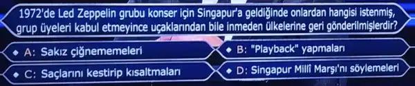 1972'de Led Zeppelin grubu konser için Singapur'a geldiğinde onlardan hangisi istenmiş,
grup ũyeleri kabul etmeyince uçaklarindan bile inmeden úlkelerine geri gónderilmişlerdir?
- A: Sakiz ci'ğnememeleri
- B: "Playback'yapmalar
- C: Saclarini kestirip kisaltmalar
- D: Singapur Mill Marşi'ni sõylemeleri