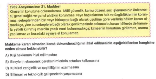 1982 Anayasasi'nin 21 Maddesi
Kimsenin konutuna dokunulamaz. Milli gũvenlik kamu düzeni, suç işlenmesinin onlenme-
si, genel saglik ve genel ahlâkin korunmasi veya baskalarinin hak ve ozgürlüklerinin korun-
masi sebeplerinden biri veya birkaçina bağli olarak usulüne gõre verilmiş hâkim karari ol-
madikça, yine bu sebeplere bağli olarak gecikmesinde sakinca bulunan hâllerde de kanun-
la yetkili kilinmis mercilin yazili emri bulunmadikça;kimsenin konutuna girilemez , arama
yapilamaz ve buradaki esyaya el konulamaz.
Mahkeme karan olmadan konut dokunulmazliğinin ihlal edilmesinin aşağidakilerden hangisine
neden olmasi beklenebilir?
A) Kişi haklarinin ihlal edilmesine
B) Bireylerin ekonomik gereksinimlerinin ortadan kalkmasina
C) Kültürel zenginlik ve cesitiliğinin azalmasina
D) Bilimsel ve teknolojik gelişmelerin yaşamasina