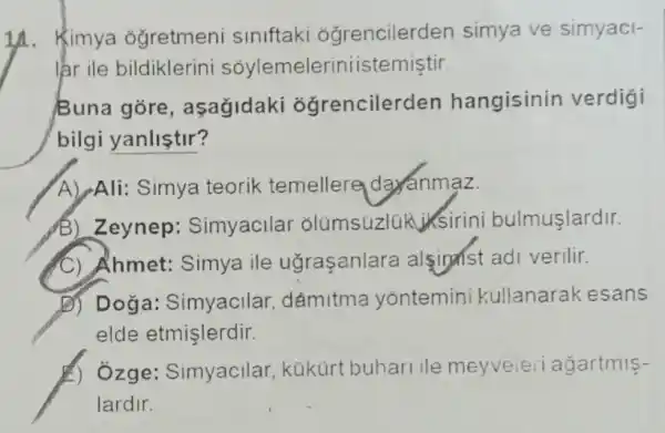 1A. Kimya ogretmeni siniftaki óğrencilerden simya ve simyaci-
lar ile bildiklerini sóylemeleriniistemiştir
Buna gore , asagidaki ogrencilerden hangisinin verdigi
bilgi yanliştir?
A) Ali: Simya teorik temellere day anmaz.
B) Zeynep : Simyacilar olúmsúzlúk ksirini bulmuşlardir.
C) Ahmet: Simya ile ugraşanlara alsiphst adi verilir.
D) Doğa: Simyacilar . dámitma yontemini kullanarak esans
elde etmişlerdir.
A) Ozge: Simyacilar kükürt buhari ile meyveieri agartmis-
lardir.